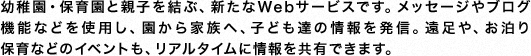 幼稚園・保育園と親子を結ぶ、新たなWebサービスです。メッセージやブログ機能などを使用し、園から家族へ、子ども達の情報を発信。遠足や、お泊り保育などのイベントも、リアルタイムに情報を共有できます。